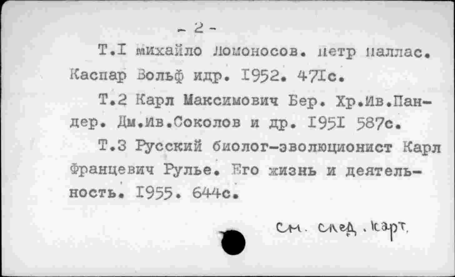 ﻿- 2 -
Т.1 михайло ломоносов, нетр наллас. Каспар Вольф идр. 1952. 471с.
Т.2 Карл Максимович Бер. Хр.Ив.Пандер. Дм.ив.Соколов и др. 195Х 587с.
Т.З Русский биолог-эволюционист Карл Францевич Рулье. Его ясизнь и деятельность. 1955« 644с.
См - СжеД, . Карт,